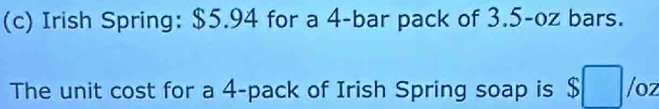 Irish Spring: $5.94 for a 4 -bar pack of 3.5-oz bars. 
The unit cost for a 4 -pack of Irish Spring soap is /oz