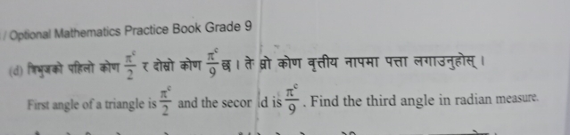 Optional Mathematics Practice Book Grade 9 
(d) शिभुजको पहिलो कोण  π^c/2  र दोस्रो कोण  π^c/9  छ। तेः प्रो कोण वृत्तीय नापमा पत्ता लगाउनुहोस् । 
First angle of a triangle is  π^c/2  and the secor ld is  π^c/9 . Find the third angle in radian measure.