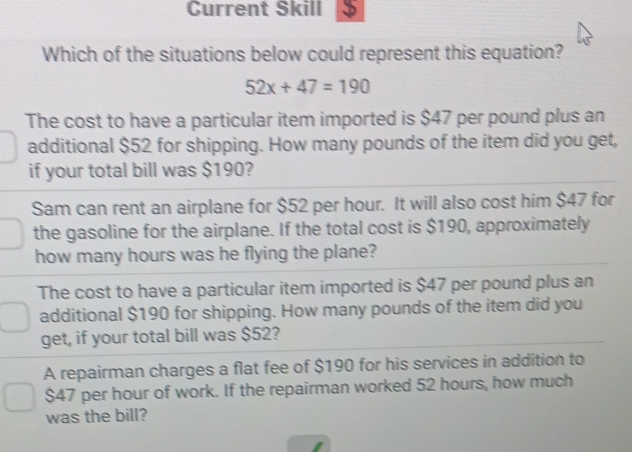 Current Skill
Which of the situations below could represent this equation?
52x+47=190
The cost to have a particular item imported is $47 per pound plus an
additional $52 for shipping. How many pounds of the item did you get,
if your total bill was $190?
Sam can rent an airplane for $52 per hour. It will also cost him $47 for
the gasoline for the airplane. If the total cost is $190, approximately
how many hours was he flying the plane?
The cost to have a particular item imported is $47 per pound plus an
additional $190 for shipping. How many pounds of the item did you
get, if your total bill was $52?
A repairman charges a flat fee of $190 for his services in addition to
$47 per hour of work. If the repairman worked 52 hours, how much
was the bill?