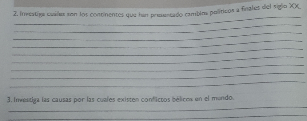 Investiga cuáles son los continentes que han presentado cambios políticos a finales del siglo XX. 
_ 
_ 
_ 
_ 
_ 
_ 
_ 
_ 
_ 
_ 
3. Investiga las causas por las cuales existen conflictos bélicos en el mundo. 
_