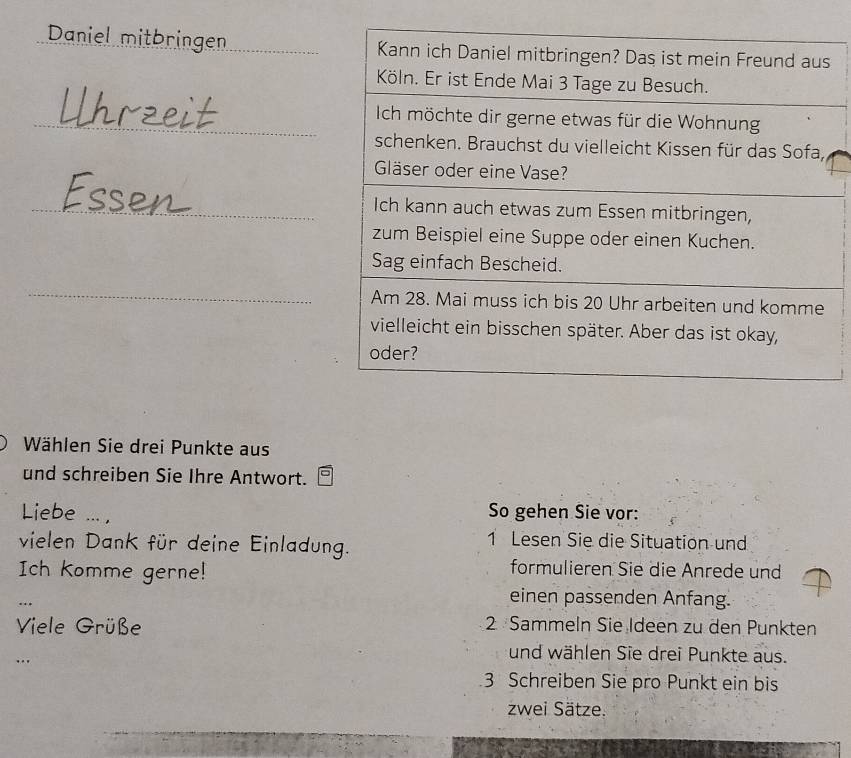 Daniel mitbringen 
Wählen Sie drei Punkte aus 
und schreiben Sie Ihre Antwort. 
Liebe ..., 
So gehen Sie vor: 
vielen Dank für deine Einladung. 
1 Lesen Sie die Situation und 
Ich Komme gerne! 
formulieren Sie die Anrede und 
einen passenden Anfang. 
Viele Grüße 2 Sammeln Sie Ideen zu den Punkten 
… 
und wählen Sie drei Punkte aus. 
3 Schreiben Sie pro Punkt ein bis 
zwei Sätze.