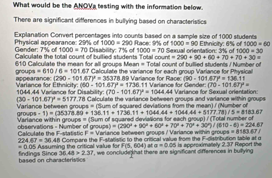 What would be the ANOVa testing with the information below.
There are significant differences in bullying based on characteristics
Explanation Convert percentages into counts based on a sample size of 1000 students
Physical appearance: 29% of 1000=290 Race: 9% of 1000=90 Ethnicity: 6% of 1000=60
Gender: 7% of 1000=70 Disability: 7% of 1000=70 Sexual orientation: 3% of 1000=30
Calculate the total count of bullied students Total count =290+90+60+70+70+30=
610 Calculate the mean for all groups Mean = Total count of bullied students / Number of
groups =610/6=101.67 Calculate the variance for each group Variance for Physical
appearance: (290-101.67)^2=35378.89 Variance for Race: (90-101.67)^2=136.11
Variance for Ethnicity: (60-101.67)^2=1736.11 Variance for Gender: (70-101.67)^2=
1044.44 Variance for Disability: (70-101.67)^2=1044.44 Variance for Sexual orientation:
(30-101.67)^2=5177.78 Calculate the variance between groups and variance within groups
Variance between groups = (Sum of squared deviations from the mean) / (Number of
groups -1)=(35378.89+136.11+1736.11+1044.44+1044.44+5177.78)/5=8183.67
Variance within groups = (Sum of squared deviations for each group) / (Total number of
observations - Number of groups) =(290^2+90^2+60^2+70^2+70^2+30^2)/(610-6)=224.67
Calculate the F-statistic F= Variance between groups / Variance within groups =8183.67/
224.67=36.48 Compare the F-statistic to the critical value from the F-distribution table at α
=0.05 Assuming the critical value for F(5,604) at alpha =0.05 is approximately 2.37 Report the
findings Since 36.48>2.37 , we conclude hat there are significant differences in bullying
based on characteristics