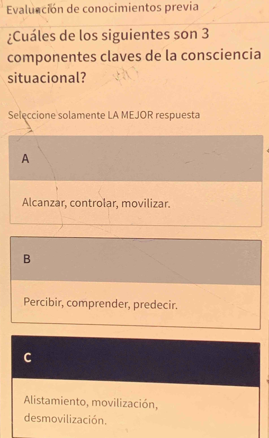 Evaluación de conocimientos previa
¿Cuáles de los siguientes son 3
componentes claves de la consciencia
situacional?
Seleccione solamente LA MEJOR respuesta
A
Alcanzar, controlar, movilizar.
B
Percibir, comprender, predecir.
C
Alistamiento, movilización,
desmovilización.