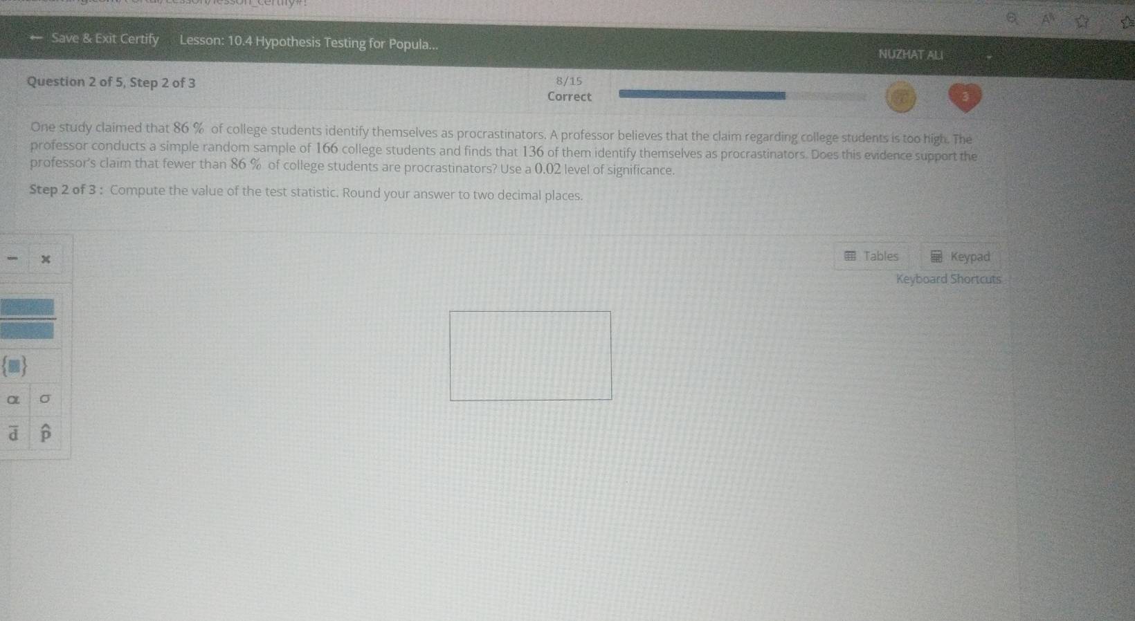 ☆ a 
Save & Exit Certify Lesson: 10.4 Hypothesis Testing for Popula... 
NUZHAT ALI 
Question 2 of 5, Step 2 of 3 Correct 8/15
One study claimed that 86 % of college students identify themselves as procrastinators. A professor believes that the claim regarding college students is too high. The 
professor conducts a simple random sample of 166 college students and finds that 136 of them identify themselves as procrastinators. Does this evidence support the 
professor's claim that fewer than 86 % of college students are procrastinators? Use a 0.02 level of significance. 
Step 2 of 3 : Compute the value of the test statistic. Round your answer to two decimal places. 
Tables 
- x Keypad 
Keyboard Shortcuts 
OL σ
d B