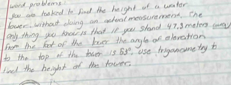 word problems! 
you are tasked to find the height of a water 
lover, without doing an actual measeremend. The 
only thing you know is that le you sland 47. 3 meters away 
from the loot of the lover the angle of elevetion 
to the top of the fower 1s 53° Use frigoncometry b 
find the height of the rower.