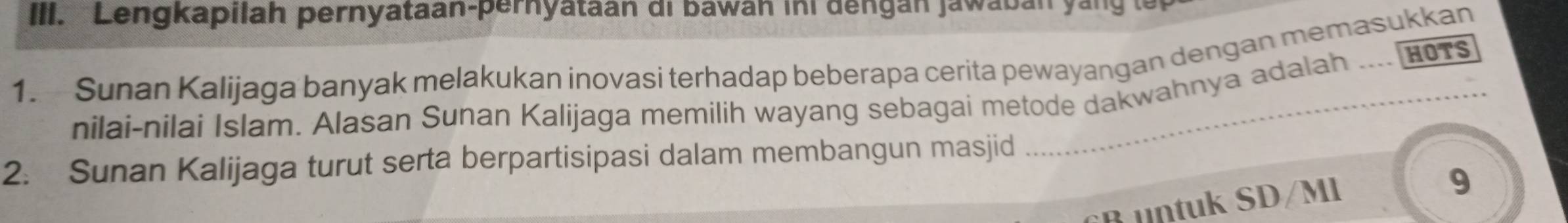 IIII. Lengkapilah pernyataan-pernyataan di bawan ini dengan jawaban yang t 
1. Sunan Kalijaga banyak melakukan inovasi terhadap beberapa cerita pewayangan dengan memasukkan ... HOTS 
nilai-nilai Islam. Alasan Sunan Kalijaga memilih wayang sebagai metode dakwahnya adalah 
2. Sunan Kalijaga turut serta berpartisipasi dalam membangun masjid 
B untuk SD/Ml 
9