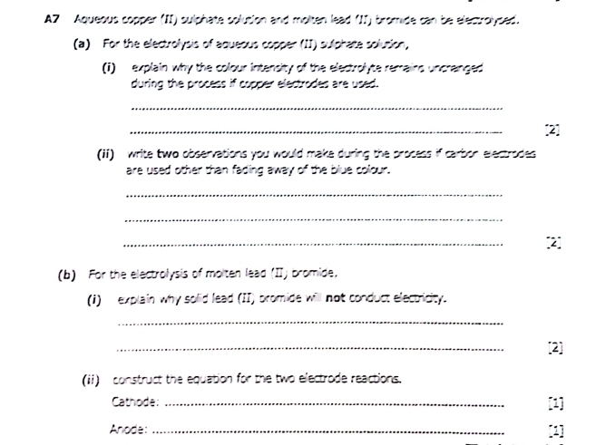 A7 Aqueous copper (II) sulphate solution and molten lead (II) bromide can be electrolysed. 
(a) For the electrolysis of aqueous copper (II) sulphate solusion, 
(1) explain why the colour intensity of the electrolyte remrains uncranged 
during the process if copper electrodes are used. 
_ 
_ 
[2] 
(ii) write two observations you would make during the process if carbor electrodes 
are used other than fading away of the blue colour. 
_ 
_ 
_ 
2 
(b) For the electrolysis of molten lead (II) bromide, 
(1) explain why solid lead (II) bromide will not conduct electricity. 
_ 
_ 
[2] 
(ii) construct the equation for the two electrode reactions. 
Cathode: _[1] 
Anode:_ [1]