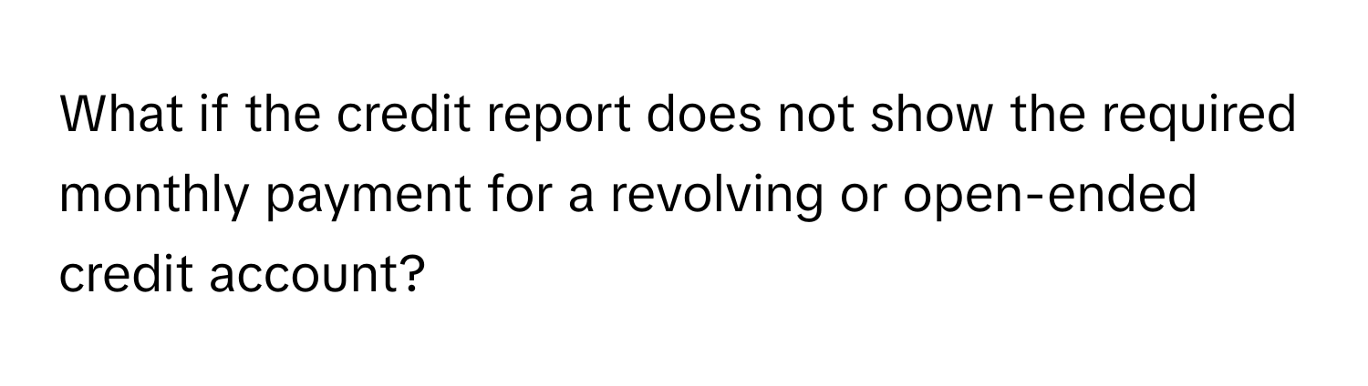 What if the credit report does not show the required monthly payment for a revolving or open-ended credit account?