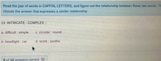 Read the pair of words in CAPITAL LETTERS, and figure out the relationship between these two words. T
choose the answer that expresses a similar relationship.
13. INTRICATE : COMPLEX ::
a. difficult : simple c. circular : round
b. headlight : car d. scold : soothe
8 of 12 answers correct odot