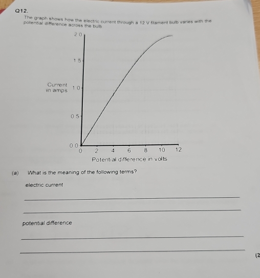 The graph shows how the electric current through a 12 V fillament bulb varies with the 
potential difference across the bulb
2 0
1 5
Current 
in amps 10
0 5
0 0
0 2 4 6 8 10 12
Potential difference in volts 
(a) What is the meaning of the following terms? 
electric current 
_ 
_ 
potential difference 
_ 
_ 
(2