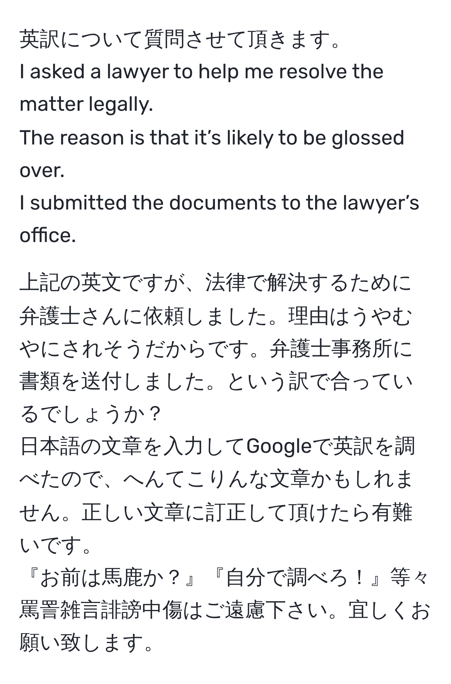 英訳について質問させて頂きます。  
I asked a lawyer to help me resolve the matter legally.  
The reason is that it’s likely to be glossed over.  
I submitted the documents to the lawyer’s office.  

上記の英文ですが、法律で解決するために弁護士さんに依頼しました。理由はうやむやにされそうだからです。弁護士事務所に書類を送付しました。という訳で合っているでしょうか？  
日本語の文章を入力してGoogleで英訳を調べたので、へんてこりんな文章かもしれません。正しい文章に訂正して頂けたら有難いです。  
『お前は馬鹿か？』『自分で調べろ！』等々罵詈雑言誹謗中傷はご遠慮下さい。宜しくお願い致します。