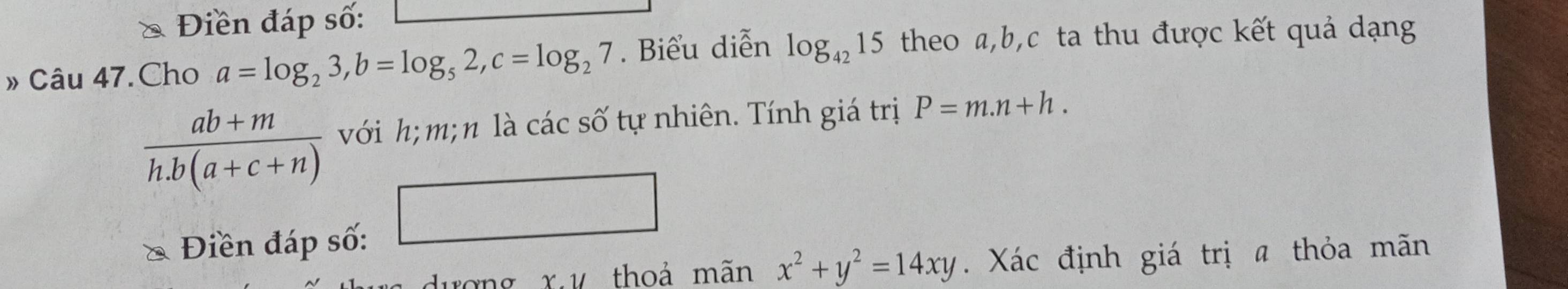 Điền đáp số: 
» Câu 47.Cho a=log _23, b=log _52, c=log _27. Biểu diễn log _4215 theo a, b, c ta thu được kết quả dạng
 (ab+m)/h.b(a+c+n)  với h; m; n là các số tự nhiên. Tính giá trị P=m.n+h. 
* Điền đáp số: 
□ 
ượng x,ư thoả mãn x^2+y^2=14xy. Xác định giá trị a thỏa mãn