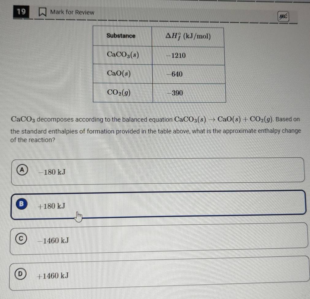 for Review
CaCO_3 decomposes according to the balanced equation CaCO_3(s)to CaO(s)+CO_2(g). Based on
the standard enthalpies of formation provided in the table above, what is the approximate enthalpy change
of the reaction?
A −180 kJ
B +180 kJ
C —1460 kJ
D +1460 kJ