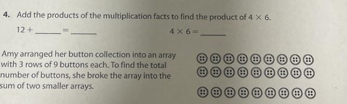 Add the products of the multiplication facts to find the product of 4* 6.
12+ _  =_ 
4* 6= _ 
Amy arranged her button collection into an array θ ④ a 8 θ θ a 
with 3 rows of 9 buttons each. To find the total 
number of buttons, she broke the array into the a a a a θ a 
sum of two smaller arrays. 
θ a e