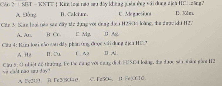  SBT - KNTT  Kim loại nào sau đây không phản ứng với dung dịch HCl loằng?
A. Đồng. B. Calcium. C. Magnesium. D. Kêm.
Câu 3: Kim loại nào sau đây tác dụng với dung dịch H2SO4 loãng, thu được khí H2?
A. Au. B. Cu. C. Mg. D. Ag.
Câu 4: Kim loại nào sau đây phản ứng được với dung dịch HCl?
A. Hg. B. Cu. C. Ag. D. Al.
Câu 5: Ở nhiệt độ thường, Fe tác dụng với dung dịch H2SO4 loãng, thu được sản phẩm gồm H2
và chất nào sau đây?
A. Fe2O3. B. Fe2 (SO4)3. C. FeSO4. D. Fe(OH)2.