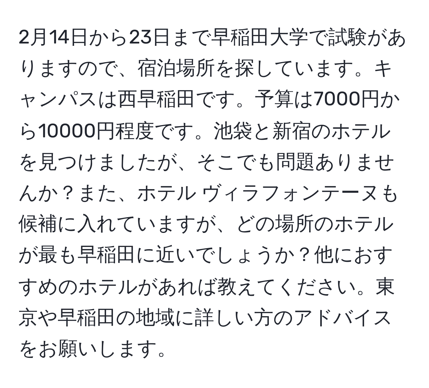 2月14日から23日まで早稲田大学で試験がありますので、宿泊場所を探しています。キャンパスは西早稲田です。予算は7000円から10000円程度です。池袋と新宿のホテルを見つけましたが、そこでも問題ありませんか？また、ホテル ヴィラフォンテーヌも候補に入れていますが、どの場所のホテルが最も早稲田に近いでしょうか？他におすすめのホテルがあれば教えてください。東京や早稲田の地域に詳しい方のアドバイスをお願いします。