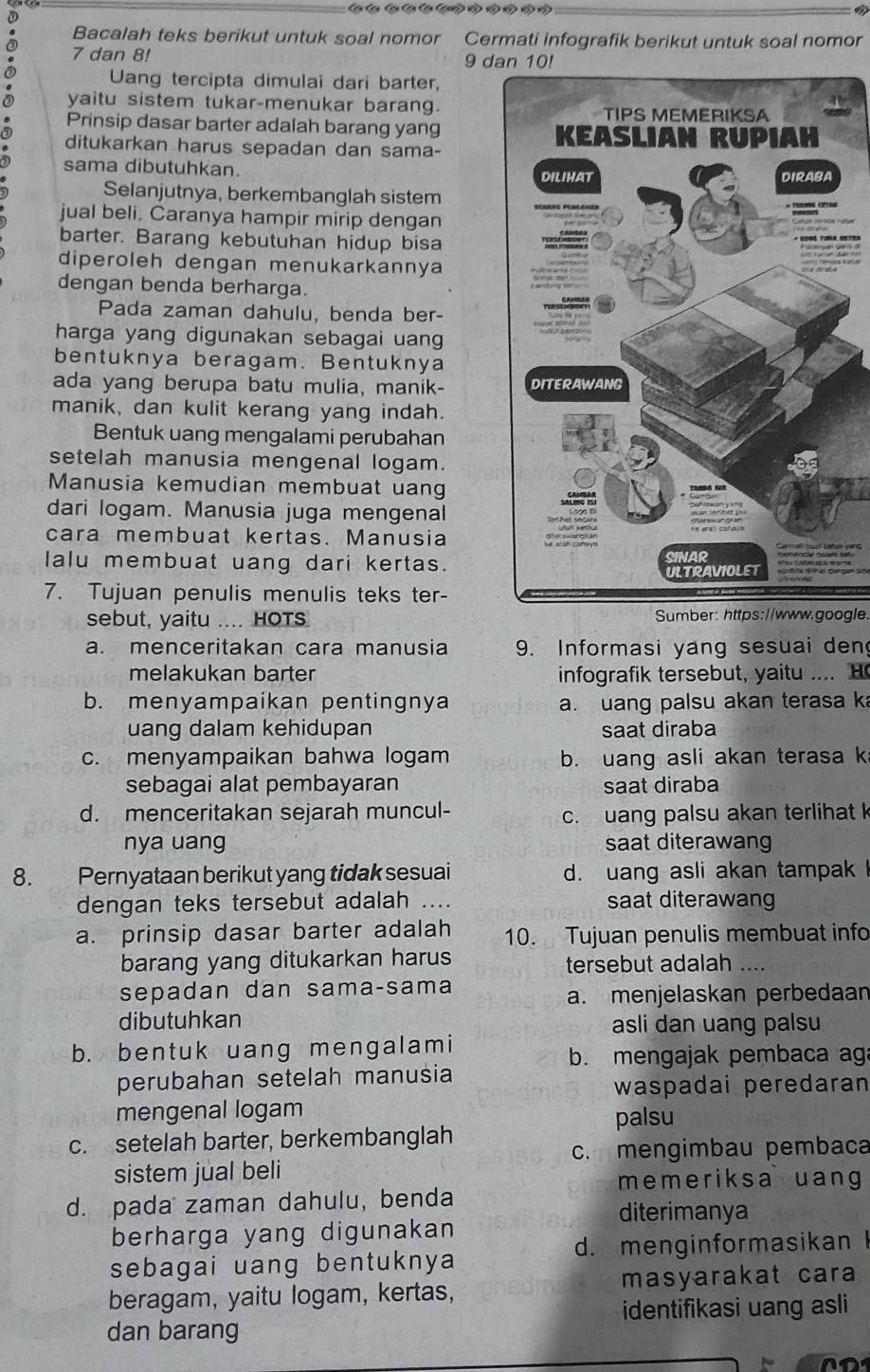 a Bacalah teks berikut untuk soal nomor Cermati infografik berikut untuk soal nomor
a 7 dan 8!
9 dan 10!
Uang tercipta dimulai dari barter,
yaitu sistem tukar-menukar barang.
Prinsip dasar barter adalah barang yang
ditukarkan harus sepadan dan sama-
sama dibutuhkan.
Selanjutnya, berkembanglah sistem
jual beli. Caranya hampir mirip dengan
barter. Barang kebutuhan hidup bisa
diperoleh dengan menukarkannya
dengan benda berharga.
Pada zaman dahulu, benda ber-
harga yang digunakan sebagai uan
bentuknya beragam. Bentuknya
ada yang berupa batu mulia, manik- 
manik, dan kulit kerang yang indah.
Bentuk uang mengalami perubahan
setelah manusia mengenal logam.
Manusia kemudian membuat uan
dari logam. Manusia juga mengenal
cara membuat kertas. Manusia
lalu membuat uang dari kertas.
7. Tujuan penulis menulis teks ter-
sebut, yaitu .... HOTS Sumber: https://www.google.
a. menceritakan cara manusia 9. Informasi yang sesuai den
melakukan barter infografik tersebut, yaitu .... H
b. menyampaikan pentingnya a. uang palsu akan terasa k
uang dalam kehidupan saat diraba
c. menyampaikan bahwa logam b. uang asli akan terasa k
sebagai alat pembayaran saat diraba
d. menceritakan sejarah muncul- c. uang palsu akan terlihat k
nya uang saat diterawang
8. Pernyataan berikut yang tidak sesuai d. uang asli akan tampak !
dengan teks tersebut adalah …... saat diterawang
a. prinsip dasar barter adalah 10. Tujuan penulis membuat info
barang yang ditukarkan harus tersebut adalah_
sepadan dan sama-sama
a. menjelaskan perbedaan
dibutuhkan
asli dan uang palsu
b. bentuk uang mengalami
b. mengajak pembaca ag
perubahan setelah manusia
waspadai peredaran
mengenal logam
palsu
c. setelah barter, berkembanglah
c. mengimbau pembaca
sistem jual beli
memeriksa uang
d. pada zaman dahulu, benda
diterimanya
berharga yang digunakan
d. menginformasikan
sebagai uang bentuknya
beragam, yaitu logam, kertas, masyarakat cara
identifikasi uang asli
dan barang