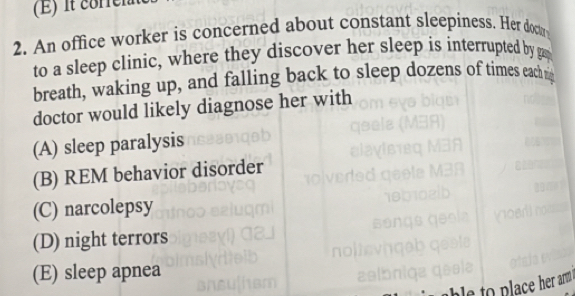 it correia
2. An office worker is concerned about constant sleepiness. Her doctr
to a sleep clinic, where they discover her sleep is interrupted by gap
breath, waking up, and falling back to sleep dozens of times each n
doctor would likely diagnose her with
(A) sleep paralysis
(B) REM behavior disorder
(C) narcolepsy
(D) night terrors
(E) sleep apnea
er ar