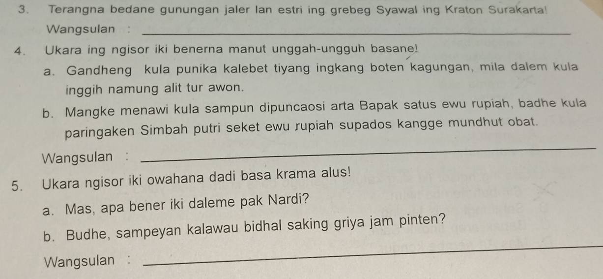 Terangna bedane gunungan jaler Ian estri ing grebeg Syawal ing Kraton Surakarta! 
Wangsulan :_ 
4. Ukara ing ngisor iki benerna manut unggah-ungguh basane! 
a. Gandheng kula punika kalebet tiyang ingkang boten kagungan, mila dalem kula 
inggih namung alit tur awon. 
b. Mangke menawi kula sampun dipuncaosi arta Bapak satus ewu rupiah, badhe kula 
paringaken Simbah putri seket ewu rupiah supados kangge mundhut obat. 
Wangsulan : 
_ 
5. Ukara ngisor iki owahana dadi basa krama alus! 
a. Mas, apa bener iki daleme pak Nardi? 
b. Budhe, sampeyan kalawau bidhal saking griya jam pinten? 
Wangsulan : 
_