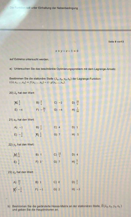 Die Funktion soll unter Einhaltung der Nebenbedingung
Seite 8 von13
x+y-z-1=0
auf Extrema untersucht werden.
a) Untersuchen Sie das beschränkte Optimierungsproblem mit dem Lagrange-Ansatz.
Bestimmen Sie die stationäre Stelle (lambda _0,x_0,y_0,z_0) der Lagrange-Funktion:
L(lambda ,x_1,...,x_n)=f(x_1,...,x_n)-lambda · g(x_1,...,x_n).
20) lambda _0 hat den Wert
21) x_0 hat den Wert:
22) y hat den Wert:
23 z_0 hat den Wert:
b) Bestimmen Sie die geränderte Hesse-Matrix an der stationären Stelle, overline H(lambda _0,x_0,y_0,z_0)
und geben Sie die Hauptminoren an