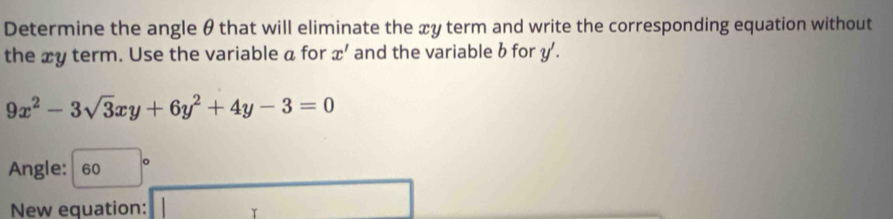 Determine the angle θ that will eliminate the xy term and write the corresponding equation without 
the xy term. Use the variable a for x' and the variable b for y'.
9x^2-3sqrt(3)xy+6y^2+4y-3=0
Angle: 60
□  
New equation: □  □ 