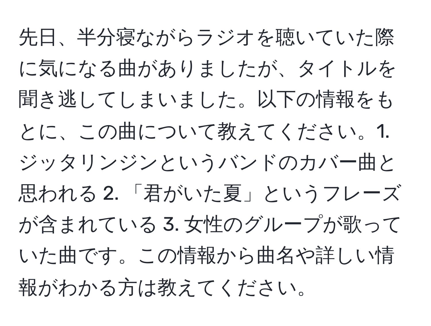 先日、半分寝ながらラジオを聴いていた際に気になる曲がありましたが、タイトルを聞き逃してしまいました。以下の情報をもとに、この曲について教えてください。1. ジッタリンジンというバンドのカバー曲と思われる 2. 「君がいた夏」というフレーズが含まれている 3. 女性のグループが歌っていた曲です。この情報から曲名や詳しい情報がわかる方は教えてください。