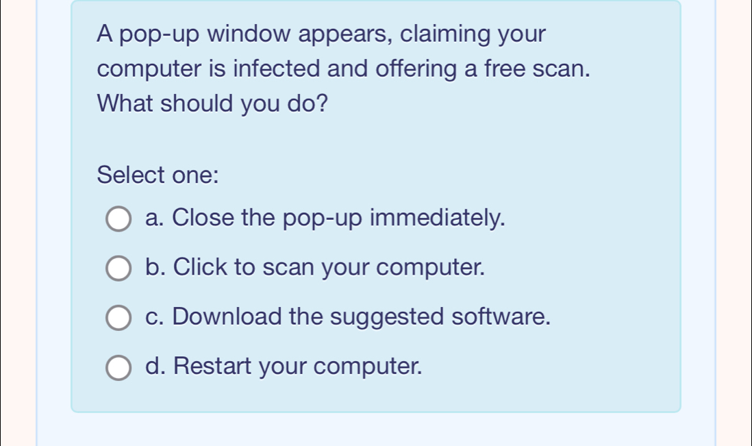 A pop-up window appears, claiming your
computer is infected and offering a free scan.
What should you do?
Select one:
a. Close the pop-up immediately.
b. Click to scan your computer.
c. Download the suggested software.
d. Restart your computer.