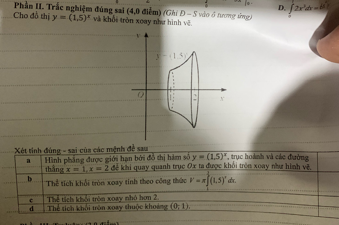 0
D. ∈tlimits _0^(12x^3)dx=6x^3|
Phần II. Trắc nghiệm đúng sai (4,0 điểm) (Ghi Đ - S vào ở tương ứng)
0
Cho đồ thị y=(1,5)^x và khối tròn xoay như hình vẽ.
1
y-(1,5)
0
x
Xét tính đúng - sai của các mệnh đề sau
a Hình phẳng được giới hạn bởi đồ thị hàm số y=(1,5)^x , trục hoành và các đường
thắng x=1, x=2 để khi quay quanh trục Ox ta được khối tròn xoay như hình vẽ.
b Thể tích khối tròn xoay tính theo công thức V=π ∈tlimits _x^(2(1,5)^x)dx. 
c Thể tích khối tròn xoay nhỏ hơn 2.
d Thể tích khối tròn xoay thuộc khoảng (0;1).