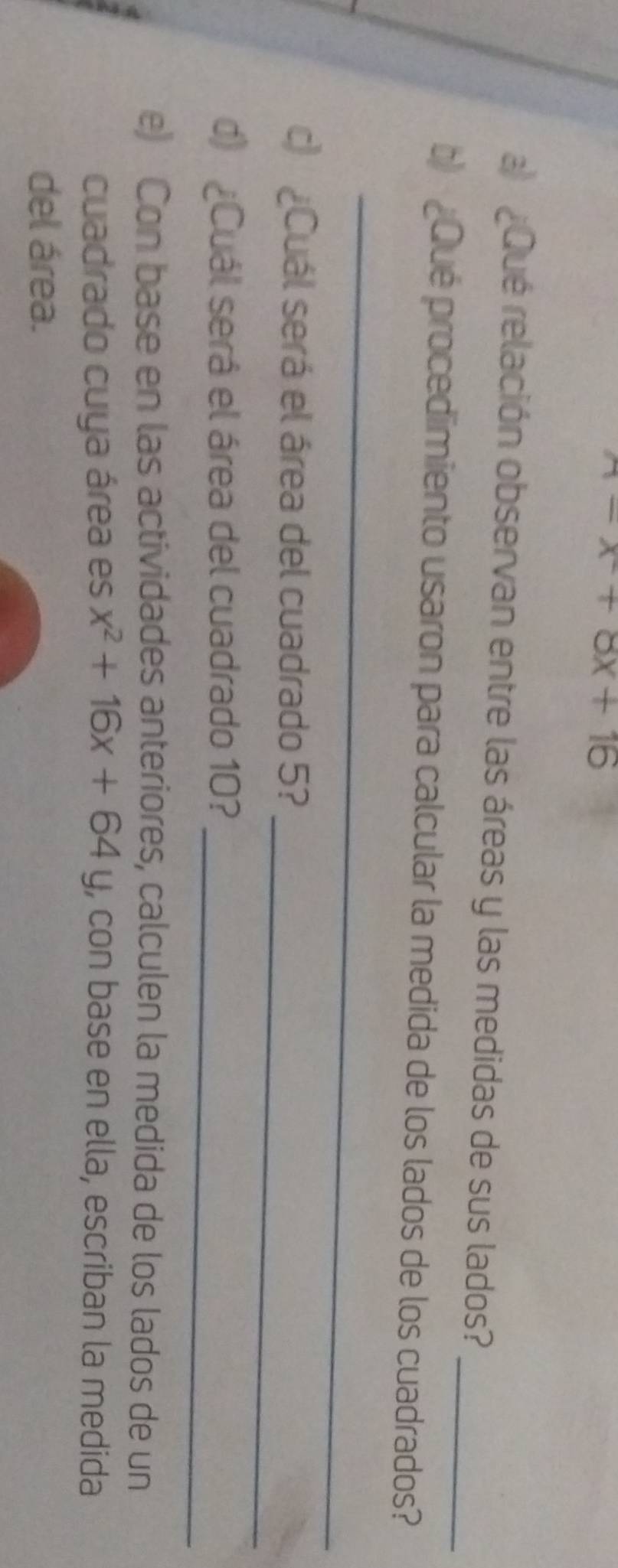 ^wedge -x+8x+16
_ 
a ¿Qué relación observan entre las áreas y las medidas de sus lados? 
b) ¿Qué procedimiento usaron para calcular la medida de los lados de los cuadrados? 
_ 
_ 
c) ¿Cuál será el área del cuadrado 5? 
d) ¿Cuál será el área del cuadrado 10?_ 
e) Con base en las actividades anteriores, calculen la medida de los lados de un 
cuadrado cuya área es x^2+16x+64y , con base en ella, escriban la medida 
del área.