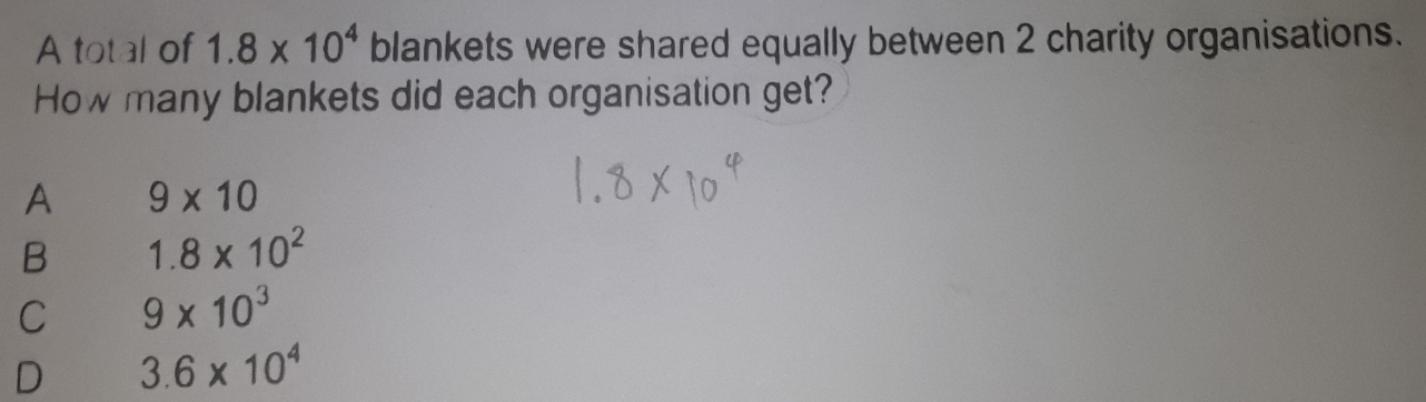 A total of 1.8* 10^4 blankets were shared equally between 2 charity organisations.
How many blankets did each organisation get?
A 9* 10
B 1.8* 10^2
C 9* 10^3
D 3.6* 10^4