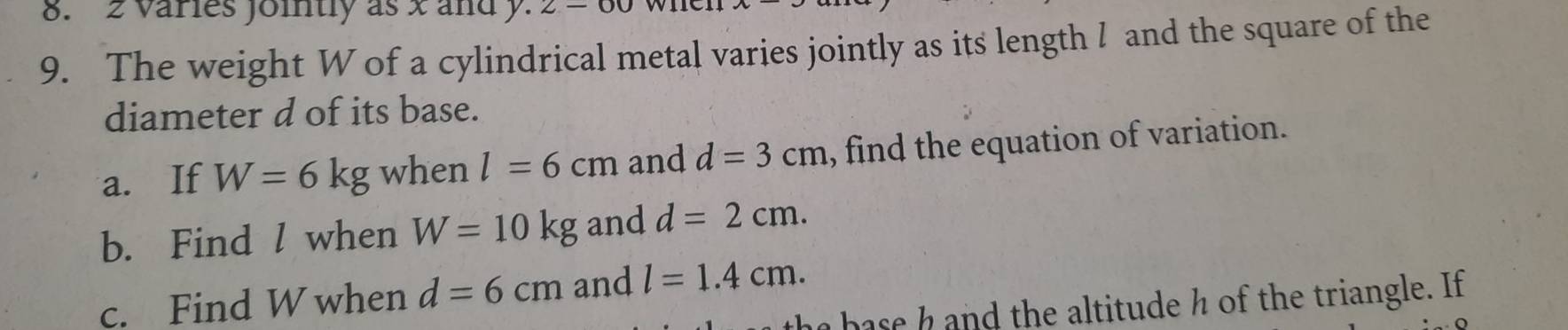 2 varies jointly as x and y. 2 - 
9. The weight W of a cylindrical metal varies jointly as its length ! and the square of the 
diameter d of its base. 
a. If W=6kg when l=6cm and d=3cm , find the equation of variation. 
b. Find l when W=10kg and d=2cm. 
c. Find W when d=6cm and l=1.4cm. 
base h and the altitude h of the triangle. If