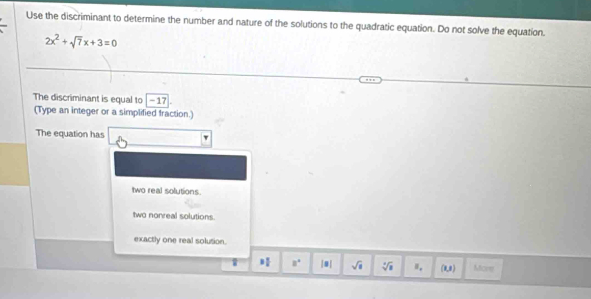 Use the discriminant to determine the number and nature of the solutions to the quadratic equation. Do not solve the equation.
2x^2+sqrt(7)x+3=0
The discriminant is equal to -17
(Type an integer or a simplified fraction.)
The equation has
two real solutions.
two nonreal solutions.
exactly one real solution.
8 B q/8  8° |■ | sqrt(a) sqrt[4](a) Ⅱ. (0,0) Mony