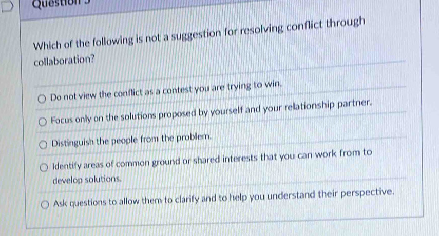 Which of the following is not a suggestion for resolving conflict through
collaboration?
Do not view the conflict as a contest you are trying to win.
Focus only on the solutions proposed by yourself and your relationship partner.
Distinguish the people from the problem.
Identify areas of common ground or shared interests that you can work from to
develop solutions.
Ask questions to allow them to clarify and to help you understand their perspective.