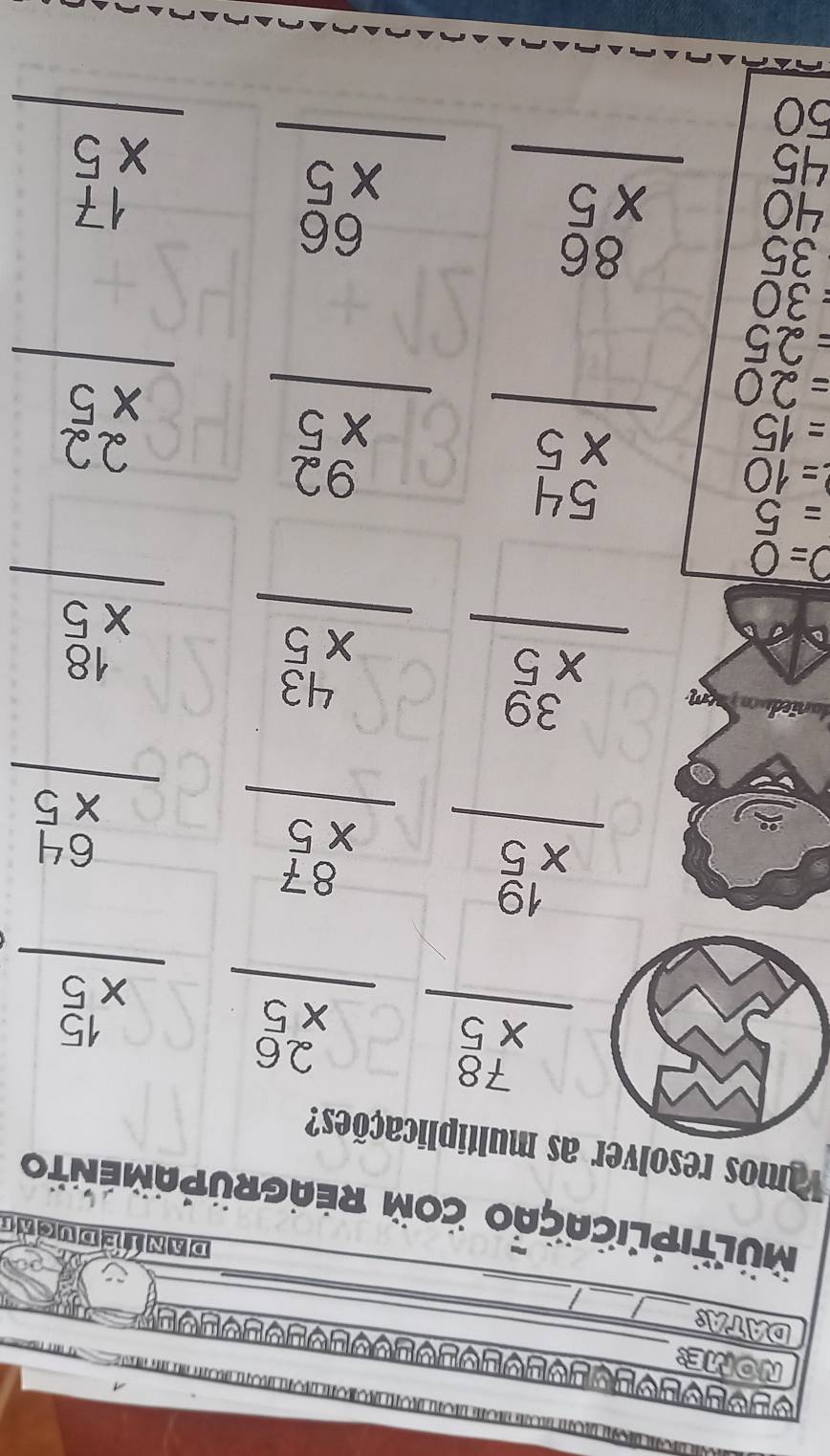NOME: 
_ 
_ 
DATA: 
_ 
_ 
DANTEDUCAT 
MULTIPLICAÇÃo coM REAGRÜPAMENTo 
amos resolver as multiplicações?
beginarrayr 78 * 5 hline endarray beginarrayr 26 * 5 hline endarray beginarrayr 15 * 5 hline endarray
beginarrayr 19 * 5 hline endarray beginarrayr 87 * 5 hline endarray beginarrayr 64 * 5 hline endarray
beginarrayr 39 * 5 hline endarray beginarrayr 43 * 5 hline endarray beginarrayr 18 * 5 hline endarray
O=0
=5 beginarrayr 54 * 5 hline endarray beginarrayr 92 * 5 hline endarray
=10
=15
=20
=25
beginarrayr 22 * 5 hline endarray
=30
35
45 beginarrayr 86 * 5 hline endarray
40
50
beginarrayr 66 * 5 hline endarray beginarrayr 17 * 5 hline endarray