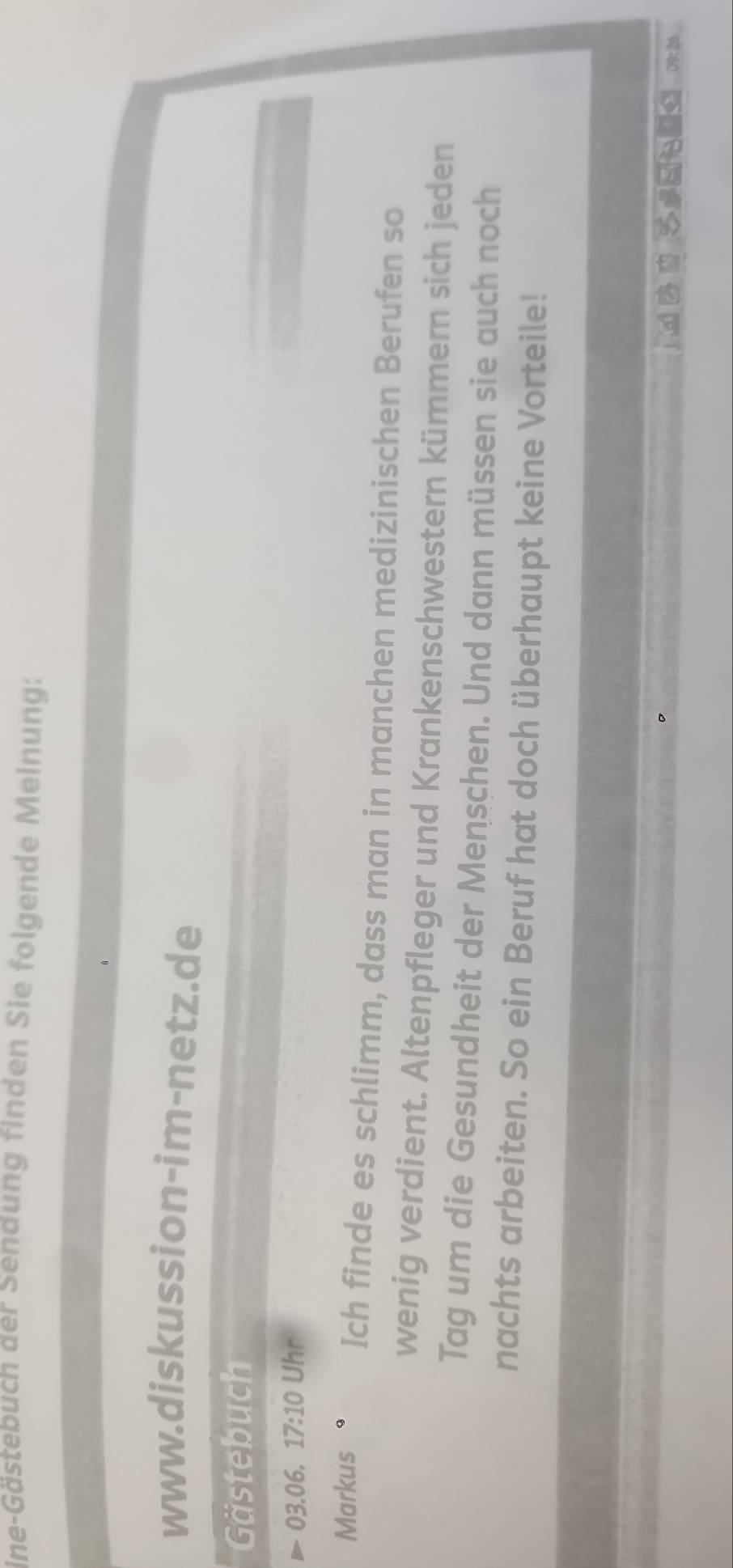 ine-Gästebuch der Senaung finden Sie folgende Meinung: 
www.diskussion-im-netz.de 
Gästebuch
P-03.06, 17:10 Uhr 
Markus Ich finde es schlimm, dass man in manchen medizinischen Berufen so 
wenig verdient. Altenpfleger und Krankenschwestern kümmern sich jeden 
Tag um die Gesundheit der Menschen. Und dann müssen sie auch noch 
nachts arbeiten. So ein Beruf hat doch überhaupt keine Vorteile! 
x B □ = .