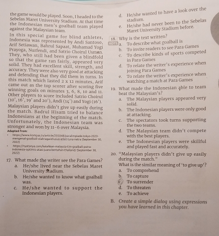 the game would be played. Soon, I headed to the d. He/she wanted to have a look over the
Sebelas Maret University Stadium. At that time
stadium.
the Indonesian men's goalball team played e. He/she had never been to the Sebelas
against the Malaysian team.
Maret University Stadium before.
In this special game for blind athletes, 18. Why is the text written?
Indonesia was represented by Andi Santoso
Arif Setiawan, Bahrul Sapaat, Muhamad Yogi OTS a. To describe what goalball is
b. To invite readers to see Para Games
Prayoga, Nurfendi, and Satrio Choirul Usman.
They, who still had been given a blindfold
c. To describe kinds of sports competed
so that the game ran fairly, appeared very in Para Games
solid. They had excellent skill, strength, and
d To relate the writer's experience when
accuracy. They were also very good at attacking joining Para Games
and defending that they did them in turns. In e. To relate the writer's experience when
this match which lasted 2 x 12 minutes, Arif watching a match at Para Games
came out as the top scorer after scoring five 
winning goals on minutes 3, 6, 8, 10 and 11. 19. What made the Indonesian able to team
Other players to score included Satrio Choiru beat the Malaysian's?
(10',16',19' and 20°) , Andi (14') and Yog (16') a. The Malaysian players appeared very
solid.
Malaysian players didn't give up easily during b. The Indonesian players were only good
the match. Badrul Hisam tried to balance
Indonesians at the beginning of the match. at attacking.
Unfortunately, the Indonesian team was c. The spectators took turns supporting
the two teams.
Adapted from stronger and won by 11-6 over Malaysia. d. The Malaysian team didn't compete
https://www.korngas.iw/arbicley/205048/p.a| a l rpia dle-bokyo-20.2 b- with the best players.
20Z21 mengenal-goaßball-oïähraga-khusus-atlet-tuna-netra (September 30, e. The Indonesian players were skillful
https:/nyatanya.com/kalahkan-malaysia-tim-goaibail-putra- and played fast and accurately.
2022 Indones a 000 mis atasí-juara bertatan thak and' September 10  20. “Malaysian players didn’t give up easily
during the match."
17. What made the writer see the Para Games? What is the similar meaning of 'to give up'?
a. He/she lived near the Sebelas Maret a. To comprehend
University Stadium
b. He/she wanted to know what goalball b. To capture
was. c. To surrender
c. He/she wanted to support the e. To achieve d To threaten
Indonesian plavers
B. Create a simple dialog using expressions
you have learned in this chapter.