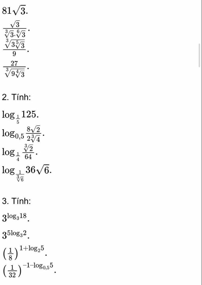 81sqrt(3). 
frac sqrt(3) sqrt[3](3)3sqrt[](3]3) _ 3]39. hline endarray
frac 27sqrt[3](9sqrt [4]3). 
2. Tính:
log _ 1/5 125.
log _0,5 8sqrt(2)/2sqrt[3](4) .
log _ 1/4  sqrt[3](2)/64 .
log _ 1/sqrt[3](6) 36sqrt(6). 
3. Tính:
3^(log _3)18.
3^(5log _3)2.
( 1/8 )^1+log _25.
( 1/32 )^-1-log _0,55.