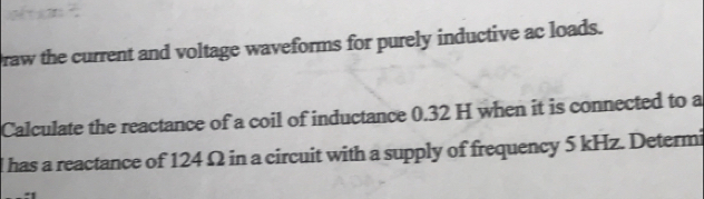 Draw the current and voltage waveforms for purely inductive ac loads. 
Calculate the reactance of a coil of inductance 0.32 H when it is connected to a
l has a reactance of 124 Ω in a circuit with a supply of frequency 5 kHz. Determi