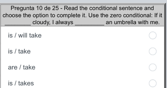 Pregunta 10 de 25 - Read the conditional sentence and
choose the option to complete it. Use the zero conditional: If it
_cloudy, I always _an umbrella with me.
is / will take
is / take
are / take
is / takes