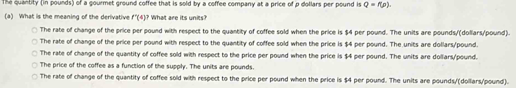 The quantity (in pounds) of a gourmet ground coffee that is sold by a coffee company at a price of p dollars per pound is Q=f(p). 
(a) What is the meaning of the derivative f'(4) ? What are its units?
The rate of change of the price per pound with respect to the quantity of coffee sold when the price is $4 per pound. The units are pounds/ (dollars/pound).
The rate of change of the price per pound with respect to the quantity of coffee sold when the price is $4 per pound. The units are dollars/pound.
The rate of change of the quantity of coffee sold with respect to the price per pound when the price is $4 per pound. The units are dollars/pound.
The price of the coffee as a function of the supply. The units are pounds.
The rate of change of the quantity of coffee sold with respect to the price per pound when the price is $4 per pound. The units are pounds/(dollars/pound).