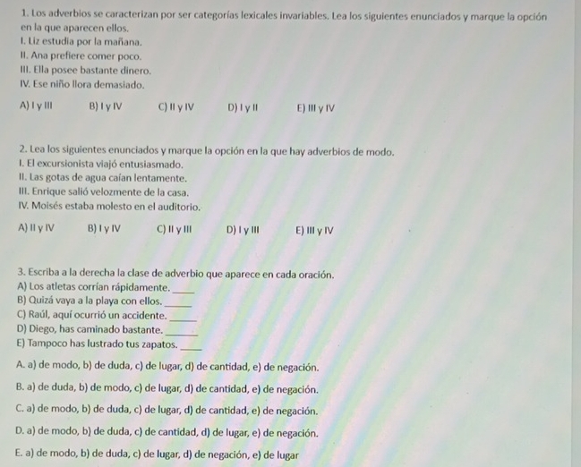 Los adverbios se caracterizan por ser categorías lexicales invariables. Lea los siguientes enunciados y marque la opción
en la que aparecen ellos.
I. Liz estudia por la mañana.
II. Ana prefiere comer poco.
III. Ella posee bastante dinero.
IV. Ese niño llora demasiado.
A)ⅠγⅢ B)IγⅣ C)ⅡγⅣ D)ⅠγⅡ E)ⅢγⅣ
2. Lea los siguientes enunciados y marque la opción en la que hay adverbios de modo.
. El excursionista viajó entusiasmado.
II. Las gotas de agua caían lentamente.
III. Enrique salió velozmente de la casa.
IV. Moisés estaba molesto en el auditorio.
A)ⅡγⅣ B)IγⅣV C)ⅡγⅢ D)ⅠγⅢ E)ⅢγⅣ
3. Escriba a la derecha la clase de adverbio que aparece en cada oración.
A) Los atletas corrían rápidamente._
B) Quizá vaya a la playa con ellos._
C) Raúl, aquí ocurrió un accidente._
D) Diego, has caminado bastante.
_
E) Tampoco has lustrado tus zapatos._
A. a) de modo, b) de duda, c) de lugar, d) de cantidad, e) de negación.
B. a) de duda, b) de modo, c) de lugar, d) de cantidad, e) de negación.
C. a) de modo, b) de duda, c) de lugar, d) de cantidad, e) de negación.
D. a) de modo, b) de duda, c) de cantidad, d) de lugar, e) de negación.
E. a) de modo, b) de duda, c) de lugar, d) de negación, e) de lugar