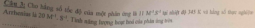 Cho hằng số tốc độ của một phản ứng lhat a1^(-1).S^(-1).S^(-1) tại nhiệt độ 345 K và hằng số thực nghiệm 
Arrhenius là 20M^(-1).S^(-1). Tính năng lượng hoạt hoá của phản ứng trên.