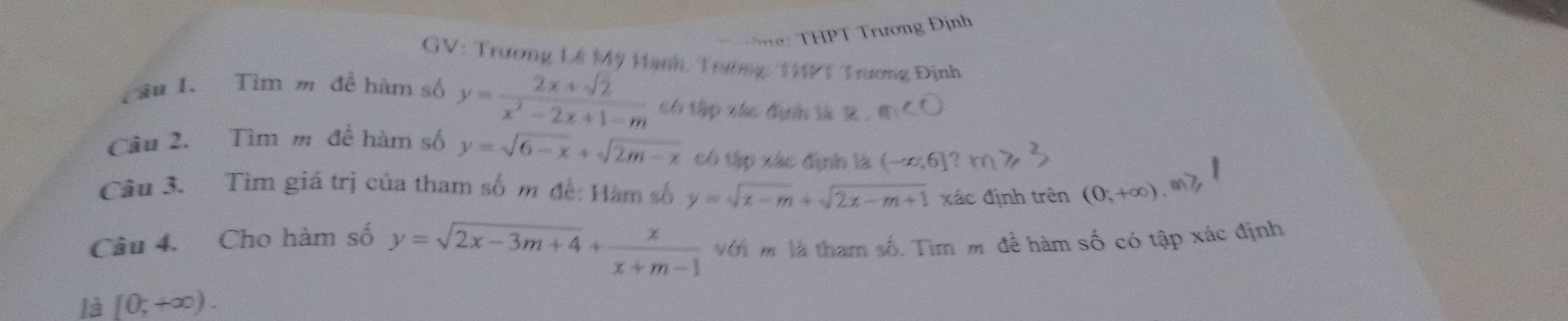 HPT Trương Định 
GV: Trương Lê Mỹ Hạnh, Trường: 199 1 Trương Định 
Tầu I. Tìm m đề hàm số y= (2x+sqrt(2))/x^2-2x+1-m  ó tập vác định là 2. ' 
Câu 2. Tìm m đề hàm số y=sqrt(6-x)+sqrt(2m-x) có tập xác định là (-∈fty ,6]
Câu 3. Tìm giá trị của tham số m đề: Hàm số y=sqrt(x-m)+sqrt(2x-m+1) xác định trên (0,+∈fty )
Câu 4. Cho hàm số y=sqrt(2x-3m+4)+ x/x+m-1  Với m là tham số. Tìm m để hàm số có tập xác định 
là [0;+∈fty ).