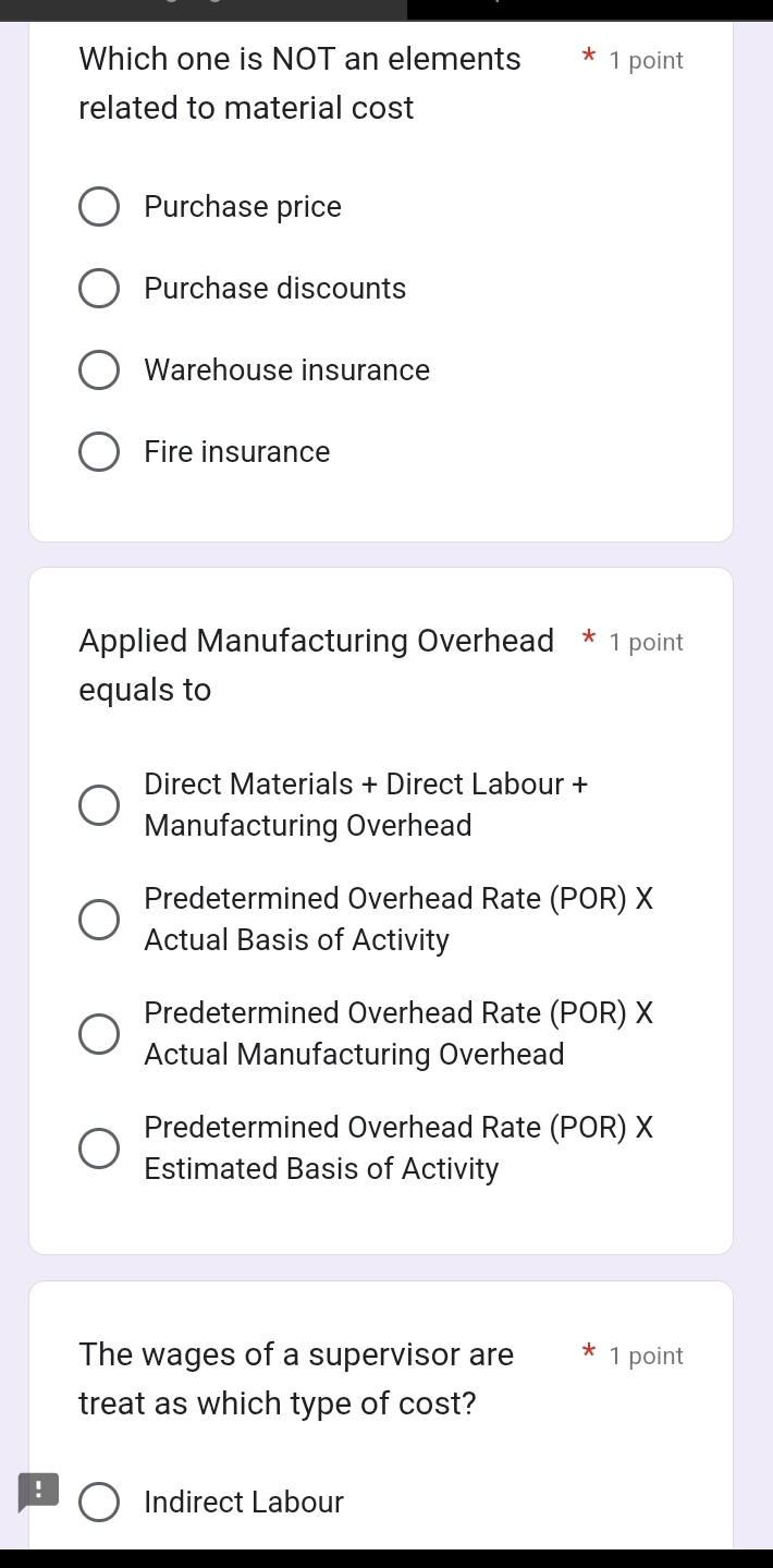 Which one is NOT an elements 1 point
related to material cost
Purchase price
Purchase discounts
Warehouse insurance
Fire insurance
Applied Manufacturing Overhead * 1 point
equals to
Direct Materials + Direct Labour +
Manufacturing Overhead
Predetermined Overhead Rate (POR) X
Actual Basis of Activity
Predetermined Overhead Rate (POR) X
Actual Manufacturing Overhead
Predetermined Overhead Rate (POR) X
Estimated Basis of Activity
The wages of a supervisor are 1 point
treat as which type of cost?
! Indirect Labour