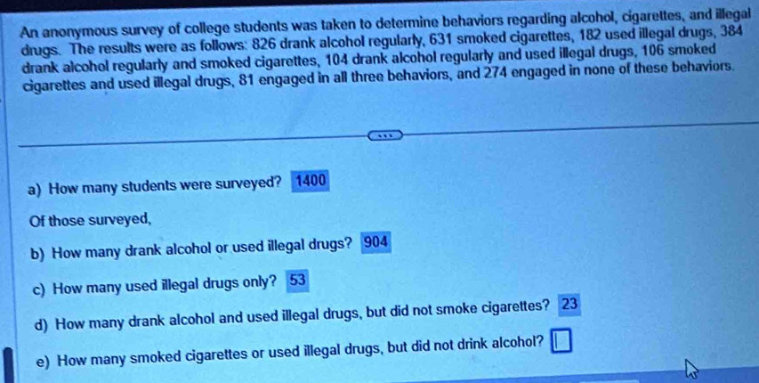 An anonymous survey of college students was taken to determine behaviors regarding alcohol, cigarettes, and illegal 
drugs. The results were as follows: 826 drank alcohol regularly, 631 smoked cigarettes, 182 used illegal drugs, 384
drank alcohol regularly and smoked cigarettes, 104 drank alcohol regularly and used illegal drugs, 106 smoked 
cigarettes and used illegal drugs, 81 engaged in all three behaviors, and 274 engaged in none of these behaviors. 
a) How many students were surveyed? 1400
Of those surveyed, 
b) How many drank alcohol or used illegal drugs? 904
c) How many used illegal drugs only? 53
d) How many drank alcohol and used illegal drugs, but did not smoke cigarettes? 23 
e) How many smoked cigarettes or used illegal drugs, but did not drink alcohol?