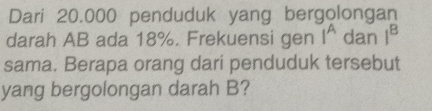 Dari 20.000 penduduk yang bergolongan 
darah AB ada 18%. Frekuensi gen I^A dan I^B
sama. Berapa orang dari penduduk tersebut 
yang bergolongan darah B?