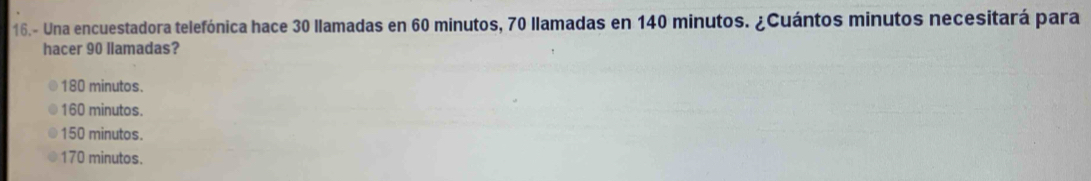 16.- Una encuestadora telefónica hace 30 llamadas en 60 minutos, 70 llamadas en 140 minutos. ¿Cuántos minutos necesitará para
hacer 90 llamadas?
180 minutos.
160 minutos.
150 minutos.
170 minutos.