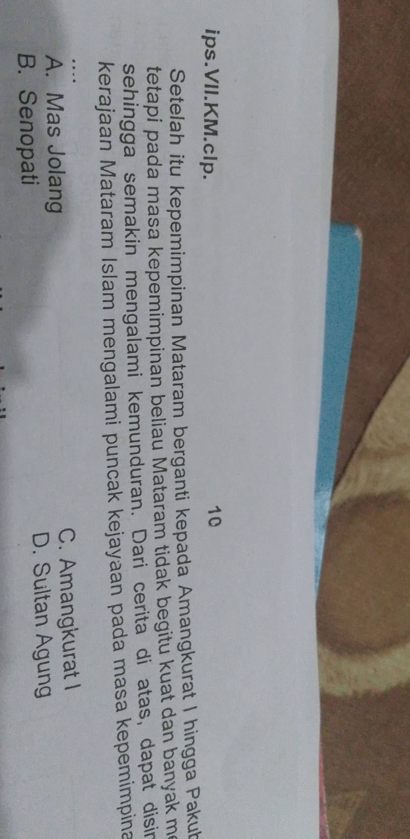 ips.VII.KM.clp.
10
Setelah itu kepemimpinan Mataram berganti kepada Amangkurat I hingga Pakub
tetapi pada masa kepemimpinan beliau Mataram tidak begitu kuat dan banyak me
sehingga semakin mengalami kemunduran. Dari cerita di atas, dapat disin
kerajaan Mataram Islam mengalami puncak kejayaan pada masa kepemimpina
.-
A. Mas Jolang C. Amangkurat I
D. Sultan Agung
B. Senopati