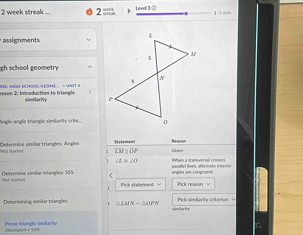 week streak ... 2 streak week Level 3 ① 2 /3 skills 
assignments 
gh school geometry 
RSE: HIGH SCHOOL GEOME... > UNIT 4 
esson 2: Introduction to triangle 
similarity 
Angle-angle triangle similarity crite... 
Determine similar triangles: Angles Statement 
Reason 
Not started 1 overline LMparallel overline OP Given 
2 ∠ L≌ ∠ O When a transversal crosses 
parallel lines, alternate interior 
Determine similar triangles: SSS angles are congruent. 
Not started 
Pick statement Pick reason 
3 
Determining similar triangles Pick similarity criterion 
1 △ LMNsim △ OPN
similarity 
Prove triangle similarity 
Attempted · 5 0%