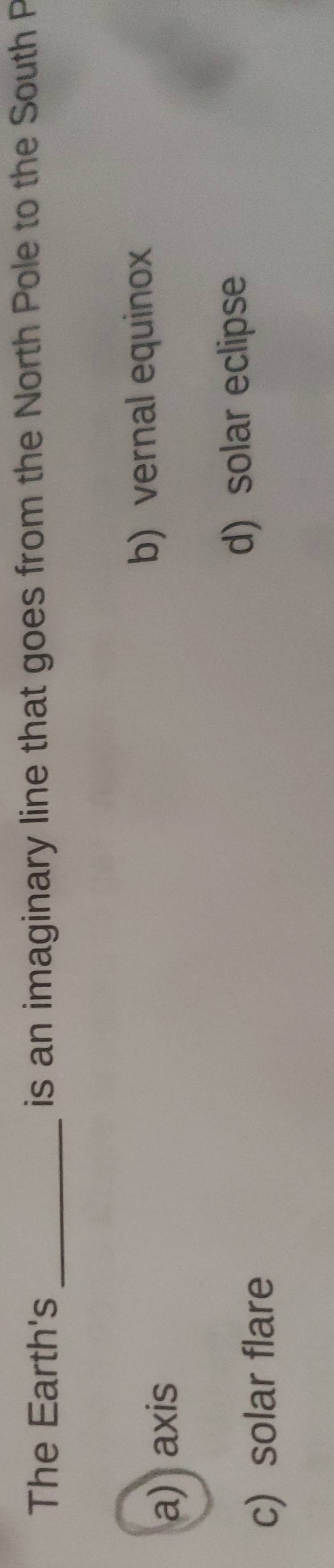 The Earth's _ is an imaginary line that goes from the North Pole to the South P
a) axis b) vernal equinox
c) solar flare d) solar eclipse